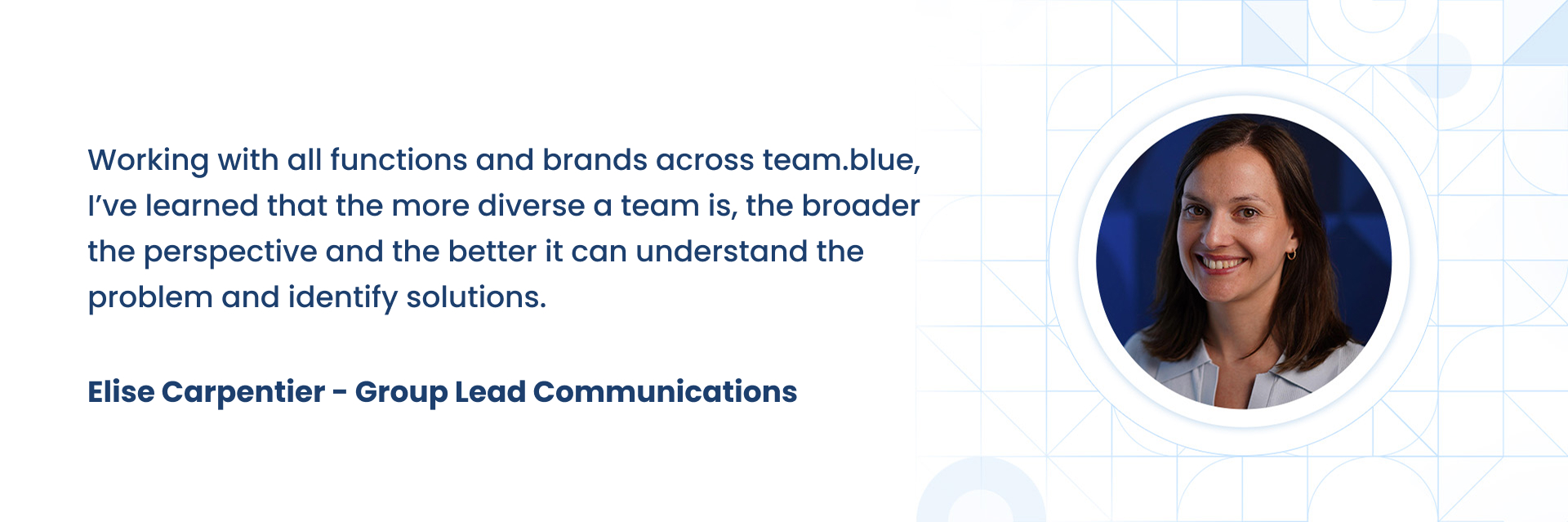 Working with all functions and brands across team.blue, IÃÂ¢ÃÂÃÂve learned that the more diverse a team is, the broader the perspective and the better it can understand the problem and identify solutions. Without diverse perspectives, we canÃÂ¢ÃÂÃÂt develop and innovate products to deliver on the needs of everyone.   Elise Carpentier 
