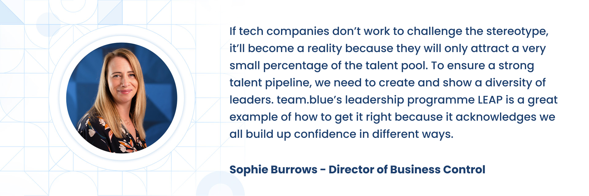If tech companies donÃÂ¢ÃÂÃÂt work to challenge the stereotype, itÃÂ¢ÃÂÃÂll become a reality because they will only attract a very small percentage of the talent pool. To ensure a strong talent pipeline, we need to create and show a diversity of leaders. team.blueÃÂ¢ÃÂÃÂs leadership programme LEAP is a great example of how to get it right because it acknowledges we all build up confidence in different ways.  Sophie Burrows - Director of Business Control