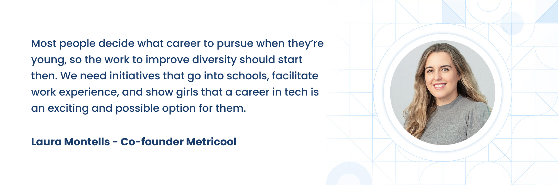 Most people decide what career to pursue when theyÃÂ¢ÃÂÃÂre young, so the work to improve diversity should start then. We need initiatives that go into schools, facilitate work experience, and show girls that a career in tech is an exciting and possible option for them.  Laura Montells - Co-founder Metricool
