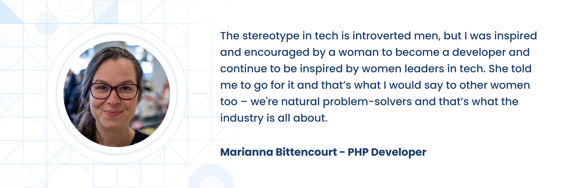 The stereotype in tech is introverted men, but I was inspired and encouraged by a woman to become a developer and continue to be inspired by women leaders in tech. She told me to go for it and thatÃÂ¢ÃÂÃÂs what I would say to other women too ÃÂ¢ÃÂÃÂ we're natural problem-solvers and thatÃÂ¢ÃÂÃÂs what the industry is all about.  Marianna Bittencourt - PHP Developer