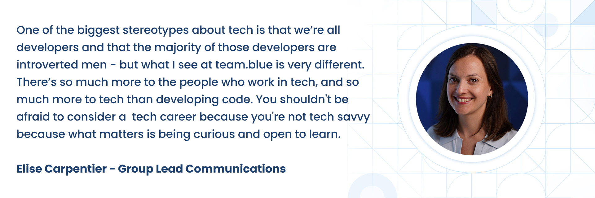 One of the biggest stereotypes about tech is that weÃÂ¢ÃÂÃÂre all developers and that the majority of those developers are introverted men - but what I see at team.blue is very different. ThereÃÂ¢ÃÂÃÂs so much more to the people who work in tech, and so much more to tech than developing code. You shouldn't be afraid to consider a  tech career because you're not tech savvy because what matters is being curious and open to learn.  Elise Carpentier - Group Lead Communications 