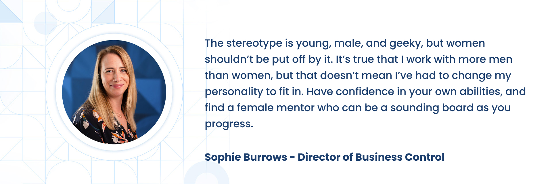 The stereotype is young, male, and geeky, but women shouldnÃÂ¢ÃÂÃÂt be put off by it. ItÃÂ¢ÃÂÃÂs true that I work with more men than women, but that doesnÃÂ¢ÃÂÃÂt mean IÃÂ¢ÃÂÃÂve had to change my personality to fit in. Have confidence in your own abilities, and find a female mentor who can be a sounding board as you progress.  Sophie Burrows - Director of Business Control
