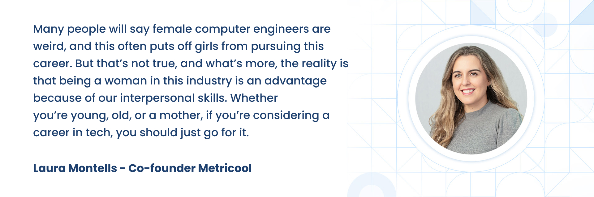 Many people will say female computer engineers are weird, and this often puts off girls from pursuing this career. But thatÃÂ¢ÃÂÃÂs not true, and whatÃÂ¢ÃÂÃÂs more, the reality is that being a woman in this industry is an advantage because of our interpersonal skills. Whether youÃÂ¢ÃÂÃÂre young, old, or a mother, if youÃÂ¢ÃÂÃÂre considering a career in tech, you should just go for it.  Laura Montells - Co-founder Metricool